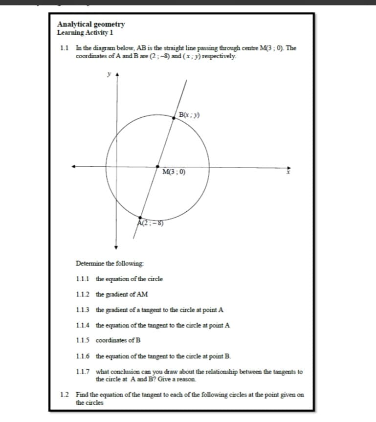 Analytical geometry
Learning Activity 1
1.1 In the diagram below, AB is the straight line passing through centre M(3 ; 0). The
coordinates of A and B are (2;-8) and (x;y) respectively.
y
B(x; y)
M(3 ; 0)
A(2;-8)
Determine the following
1.1.1 the equation of the circle
1.12 the gradient of AM
1.13 the gradient of a tangent to the circle at point A
1.1.4 the equation of the tangent to the circle at point A
1.1.5 coordinates of B
1.1.6 the equation of the tangent to the circle at point B.
1.1.7 what conclusion can you draw about the relationship between the tangents to
the circle at A and B? Give a reason.
1.2 Find the equation of the tangent to each of the following circles at the point given on
the circles
