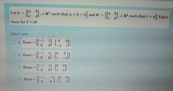 Let V =
a .e R² such that a + b= 0 and W =
a .E R such that e = d. Find a
basis for V nw.
Select one:
Basis = D
!!
O b. Basis = { {
-に38 9
Oc. Basis =
Od. Bass = {[,']I )
%3D
