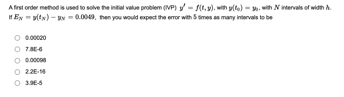 A first order method is used to solve the initial value problem (IVP) y' = f(t, y), with y(to) = Yo , with N intervals of width h.
If EN = y(tN) – YN = 0.0049, then you would expect the error with 5 times as many intervals to be
%3D
0.00020
7.8E-6
0.00098
2.2E-16
3.9E-5
