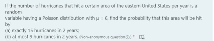 If the number of hurricanes that hit a certain area of the eastern United States per year is a
random
variable having a Poisson distribution with µ = 6, find the probability that this area will be hit
by
(a) exactly 15 hurricanes in 2 years;
(b) at most 9 hurricanes in 2 years. (Non-anonymous questionO)
