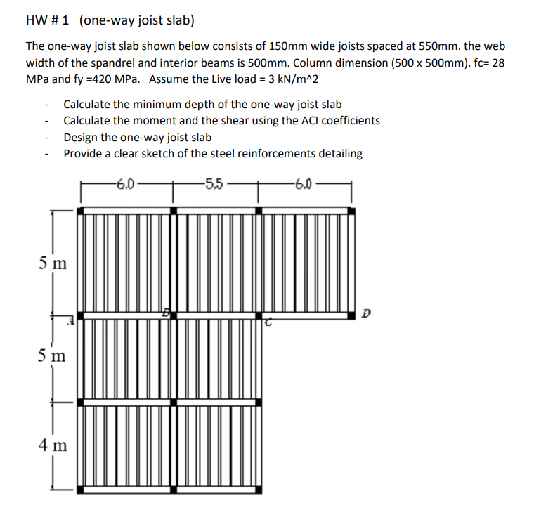 HW # 1 (one-way joist slab)
The one-way joist slab shown below consists of 150mm wide joists spaced at 550mm. the web
width of the spandrel and interior beams is 500mm. Column dimension (500 x 500mm). fc= 28
MPa and fy =420 MPa. Assume the Live load = 3 kN/m^2
Calculate the minimum depth of the one-way joist slab
- Calculate the moment and the shear using the ACI coefficients
Design the one-way joist slab
Provide a clear sketch of the steel reinforcements detailing
-6.0
-5.5
-6.0
5 m
5 m
4 m
