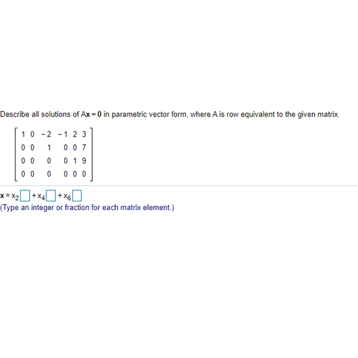 Describe all solutions of Ax = 0 in parametric vector form, where A is row equivalent to the given matrix.
10 -2 -1 2 3
0 0
1
0 0 7
0 0
0 19
0 0
0 0 0
x= X2
+ x4|
(Type an integer or fraction for each matrix element.)
