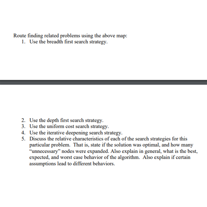 Route finding related problems using the above map:
1. Use the breadth first search strategy.
2. Use the depth first search strategy.
3. Use the uniform cost search strategy.
4. Use the iterative deepening search strategy.
5. Discuss the relative characteristics of each of the search strategies for this
particular problem. That is, state if the solution was optimal, and how many
"unnecessary" nodes were expanded. Also explain in general, what is the best,
expected, and worst case behavior of the algorithm. Also explain if certain
assumptions lead to different behaviors.
