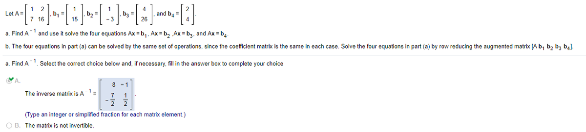 1 2
, b, =
7 16
4
and b4 =
26
Let A =
b2
b3
- 1
a. Find A
and use it solve the four equations Ax = b,, Ax = b, „Ax = b3, and Ax = b.-
b. The four equations in part (a) can be solved by the same set of operations, since the coefficient matrix is the same in each case. Solve the four equations in part (a) by row reducing the augmented matrix [A b, b, b3 b4].
a. Find A1. Select the correct choice below and, if necessary, fill in the answer box to complete your choice
8
The inverse matrix is A1:
3D
7
1
(Type an integer or simplified fraction for each matrix element.)
O B. The matrix is not invertible.
