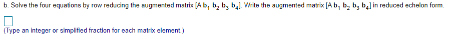 b. Solve the four equations by row reducing the augmented matrix [A b, b, b, b4). Write the augmented matrix [A b, b, b, b4] in reduced echelon form.
(Type an integer or simplified fraction for each matrix element.)
