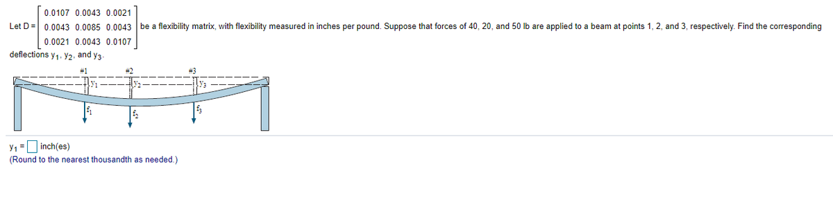 0.0107 0.0043 0.0021
Let D= 0.0043 0.0085 0.0043 be a flexibility matrix, with flexibility measured in inches per pound. Suppose that forces of 40, 20, and 50 lb are applied to a beam at points 1, 2, and 3, respectively. Find the corresponding
0.0021 0.0043 0.0107
deflections y1. y2, and y3-
#1
y1 = inch(es)
(Round to the nearest thousandth as needed.)
