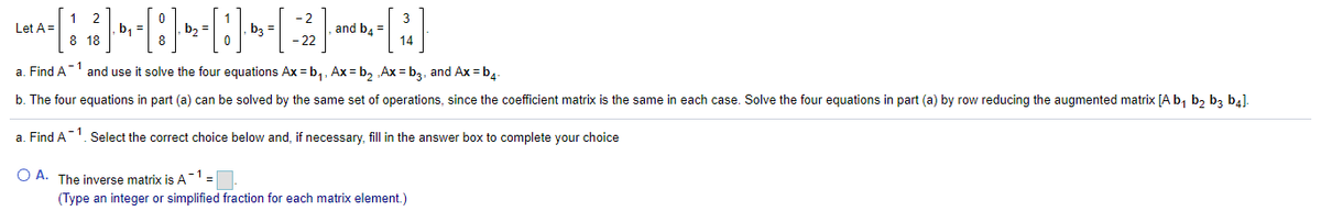 1 2
b, =
8 18
- 2
Let A =
b2 =
bz =
and b. =
14
- 22
a. Find A and use it solve the four equations Ax = b,, Ax = b, Ax = b3, and Ax = b4
b. The four equations in part (a) can be solved by the same set of operations, since the coefficient matrix is the same in each case. Solve the four equations in part (a) by row reducing the augmented matrix [A b, b2 b3 b4].
a. Find A. Select the correct choice below and, if necessary, fill in the answer box to complete your choice
O A. The inverse matrix is A' =
-1
(Type an integer or simplified fraction for each matrix element.)
