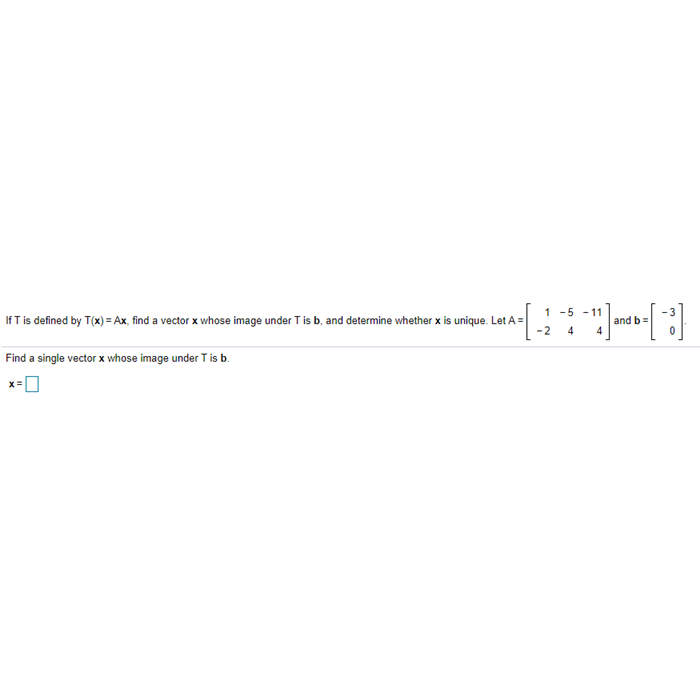 1 -5 - 11
If T is defined by T(x) = Ax, find a vector x whose image under T is b, and determine whether x is unique. Let A =
-2
and b=
4
4
Find a single vector x whose image under T is b.
