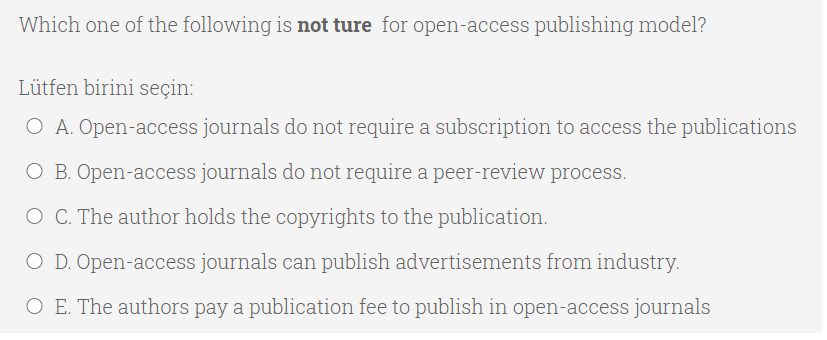 Which one of the following is not ture for open-access publishing model?
Lütfen birini seçin:
O A. Open-access journals do not require a subscription to access the publications
O B. Open-access journals do not require a peer-review process.
O C. The author holds the copyrights to the publication.
O D. Open-access journals can publish advertisements from industry.
O E. The authors pay a publication fee to publish in open-access journals
