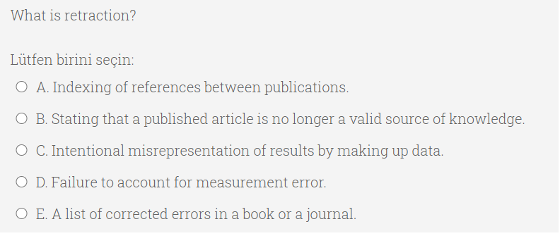 What is retraction?
Lütfen birini seçin:
O A. Indexing of references between publications.
O B. Stating that a published article is no longer a valid source of knowledge.
O C. Intentional misrepresentation of results by making up data.
O D. Failure to account for measurement error.
O E. A list of corrected errors in a book or a journal.
