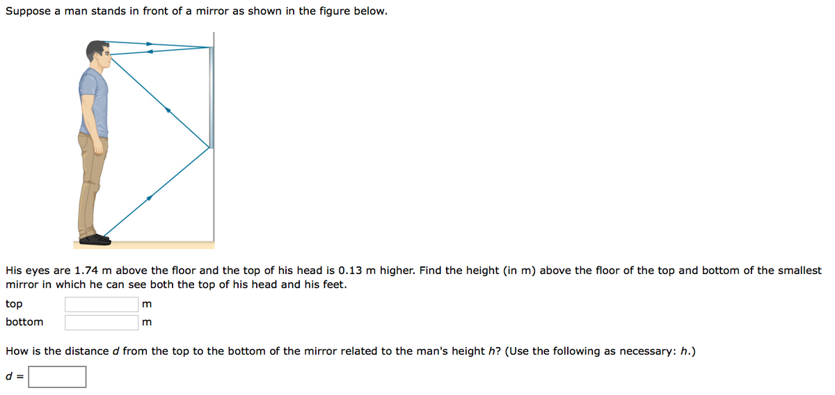 Suppose a man stands in front of a mirror as shown in the figure below.
His eyes are 1.74 m above the floor and the top of his head is 0.13 m higher. Find the height (in m) above the floor of the top and bottom of the sm
mirror in which he can see both the top of his head and his feet.
top
bottom
How is the distance d from the top to the bottom of the mirror related to the man's height h? (Use the following as necessary: h.)
d =
m
lest