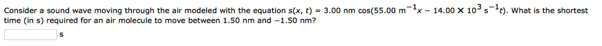 Consider a sound wave moving through the air modeled with the equation s(x, t) = 3.00 nm cos(55.00 m¯¹x - 14.00 × 10³ s-¹t). What is the shortest
time (in s) required for an air molecule to move between 1.50 nm and -1.50 nm?
S