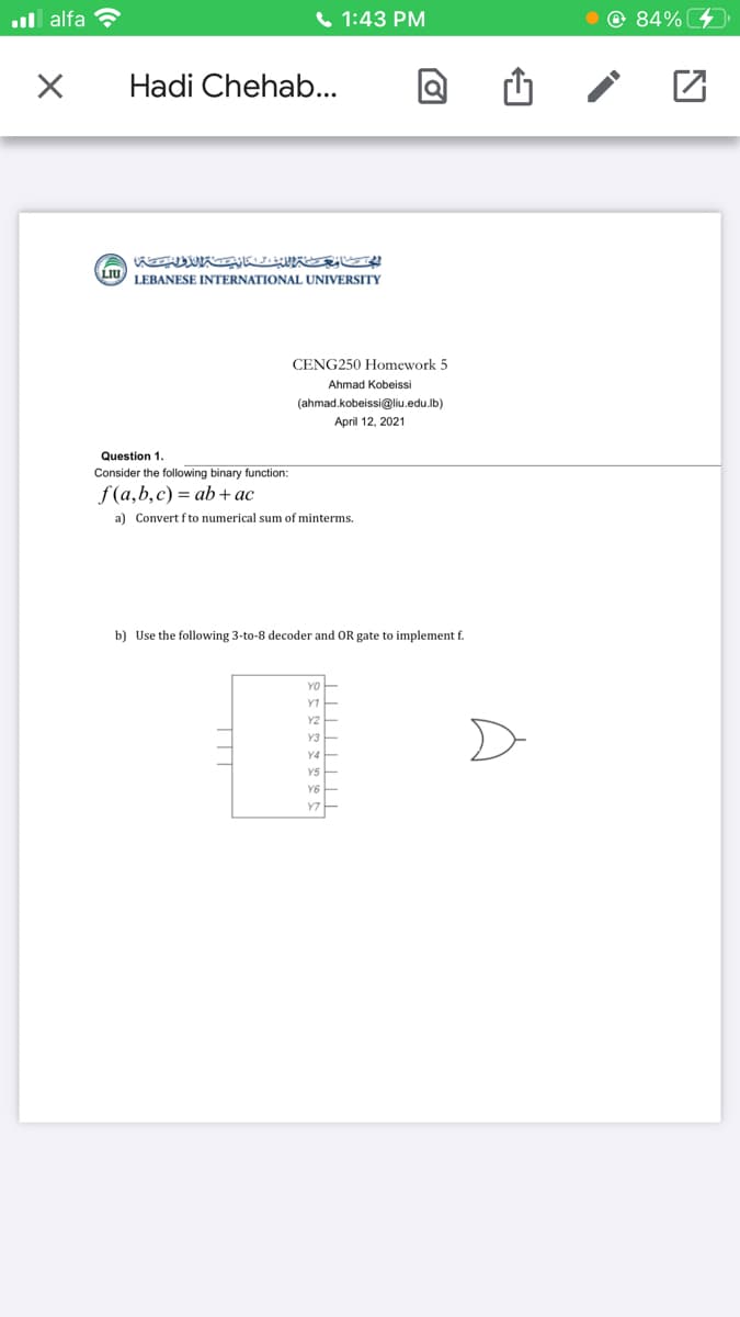 ull alfa ?
1:43 PM
O 84%
Hadi Chehab...
LIU
LEBANESE INTERNATIONAL UNIVERSITY
CENG250 Homework 5
Ahmad Kobeissi
(ahmad.kobeissi@liu.edu.lb)
April 12, 2021
Question 1.
Consider the following binary function:
f(a,b,c) = ab+ac
a) Convert f to numerical sum of minterms.
b) Use the following 3-to-8 decoder and OR gate to implement f.
YO
YT
Y2
Y3
YS
YS
