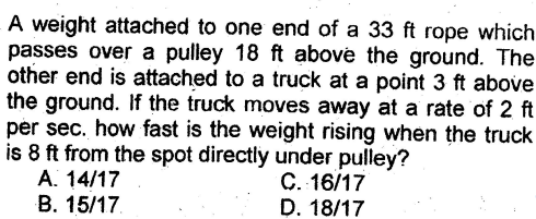 A weight attached to one end of a 33 ft rope which
passes over a pulley 18 ft above the ground. The
other end is attached to a truck at a point 3 ft above
the ground. If the truck moves away at a rate of 2 ft
per sec. how fast is the weight rising when the truck
is 8 ft from the spot directly under pulley?
A. 14/17
B. 15/17
C. 16/17
D. 18/17