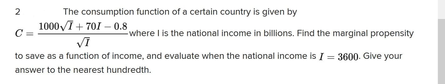 2
The consumption function of a certain country is given by
1000VI+ 701 - 0.8
C =
where I is the national income in billions. Find the marginal propensity
VI
to save as a function of income, and evaluate when the national income is I = 3600. Give your
answer to the nearest hundredth.
