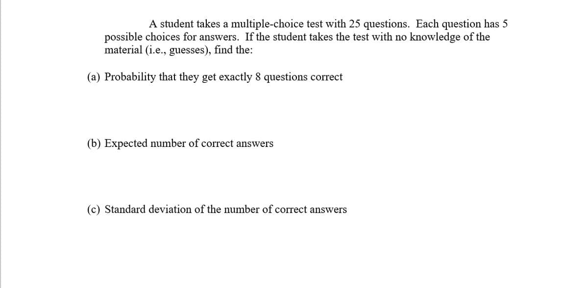 A student takes a multiple-choice test with 25 questions. Each question has 5
possible choices for answers. If the student takes the test with no knowledge of the
material (i.e., guesses), find the:
(a) Probability that they get exactly 8 questions correct
(b) Expected number of correct answers
(c) Standard deviation of the number of correct answers
