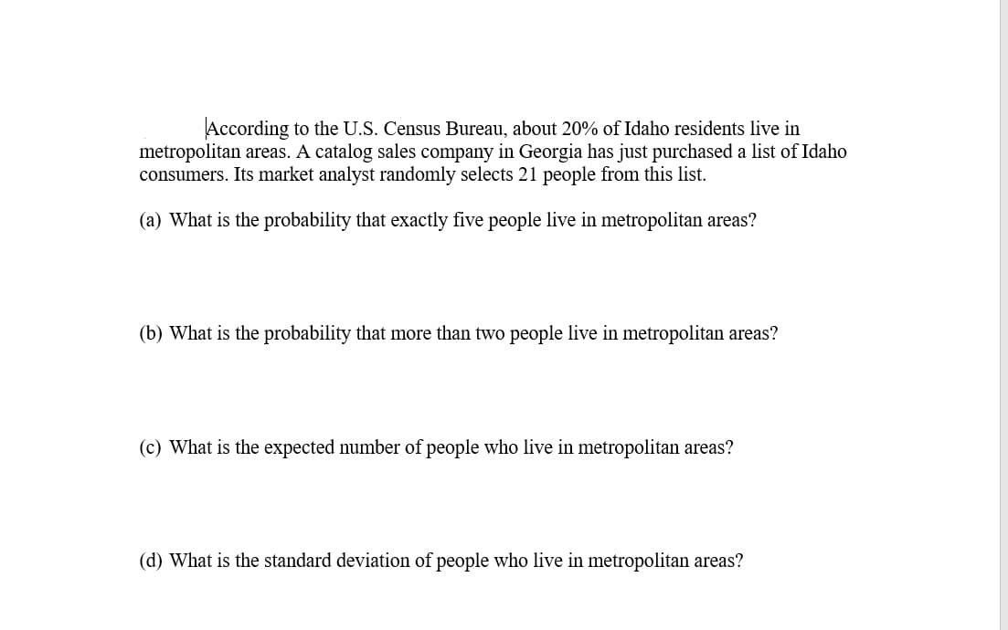 According to the U.S. Census Bureau, about 20% of Idaho residents live in
metropolitan areas. A catalog sales company in Georgia has just purchased a list of Idaho
consumers. Its market analyst randomly selects 21 people from this list.
(a) What is the probability that exactly five people live in metropolitan areas?
(b) What is the probability that more than two people live in metropolitan areas?
(c) What is the expected number of people who live in metropolitan areas?
(d) What is the standard deviation of people who live in metropolitan areas?
