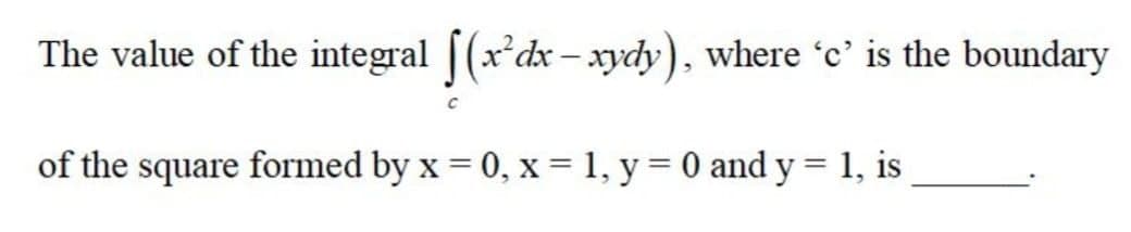 The value of the integral [(x*dx - xydy), where 'c' is the boundary
of the square formed by x = 0, x = 1, y = 0 and y = 1, is
