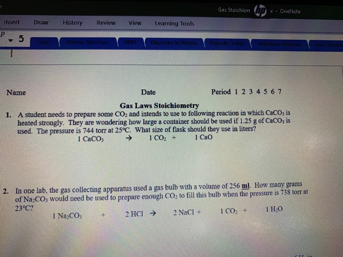 Gas Stoichio
x - OneNote
Insert
Draw
History
Review
View
Learning Tools
5
Atomic Structure
NW1
Electrons in Atoms
Periodic Table
Reference Material
lonic Bondin
Name
Date
Period 1 2 3 45 6 7
Gas Laws Stoichiometry
1. A student needs to prepare some CO2 and intends to use to following reaction in which CaCO3 is
heated strongly. They are wondering how large a container should be used if 1.25 g of CaCO, is
used. The pressure is 744 torr at 25°C. What size of flask should they use in liters?
->
1 СаСОз
1 CO2 +
1 CaO
2. In one lab, the gas collecting apparatus used a gas bulb with a volume of 256 ml. How many grams
of NazCO, would need be used to prepare enough CO2 to fill this bulb when the pressure is 738 torr at
23 C?
2 NaCl +
1 CO +
1 HO
I NazCO,
2 HCI >
+.
