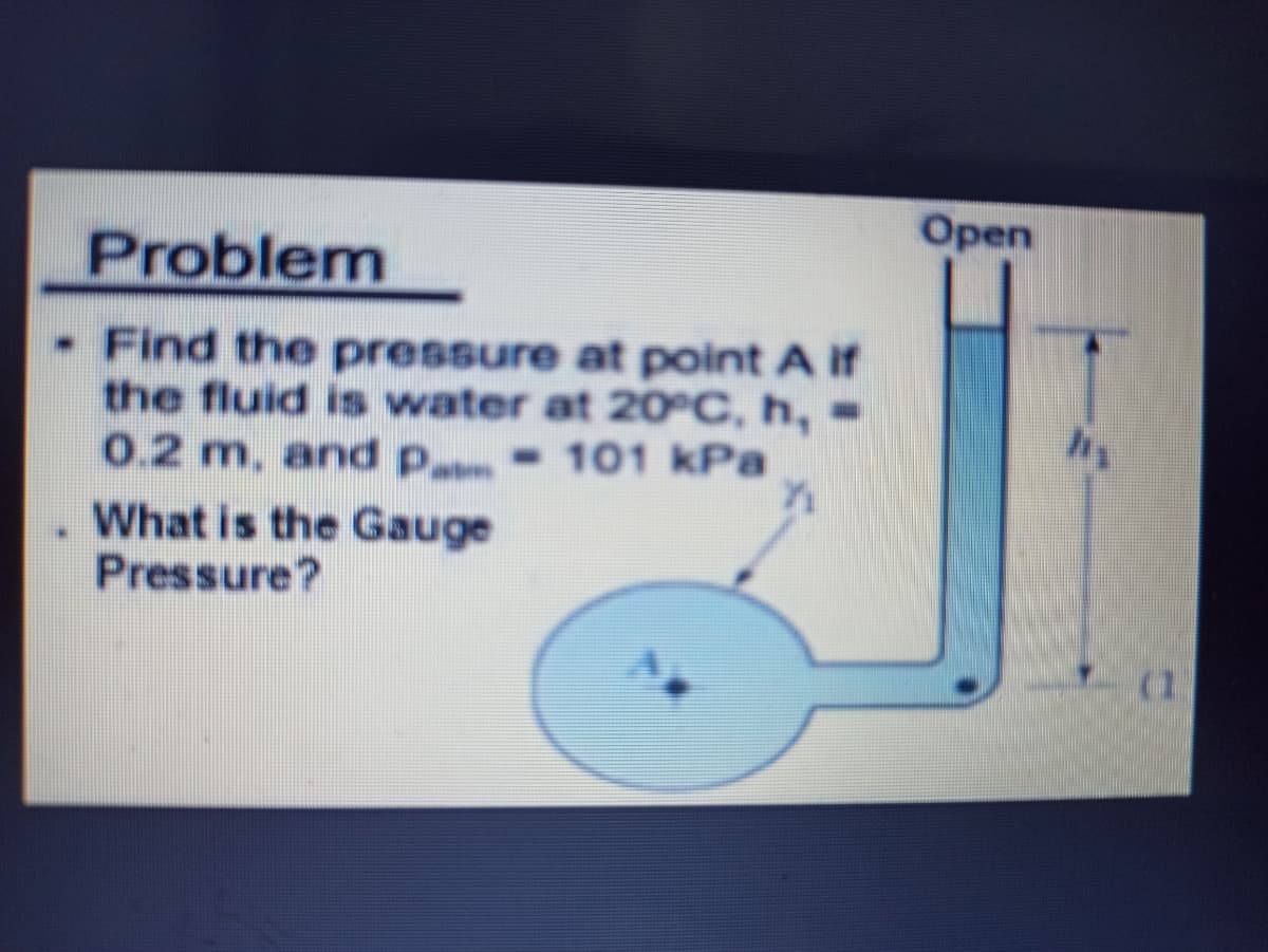 Open
Problem
- Find the pressure at point A if
the fluid is water at 20°C, h,
0.2 m, and p - 101 kPa
What is the Gauge
Pressure?
