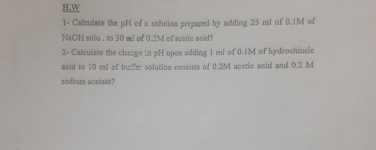 H.W
1- Calculate the pH of 2 solution prepared by adding 25 ml of 0.1M of
N2OH solu. to 30 ml of 0.2M of acetic acid?
2- Calculate the change in pH upon adding I ml of 0.1M of hydrochloric
acid to 10 ml of buer solution consists of 0.2M acetic acid and 0.2 M
sodium acetate?
