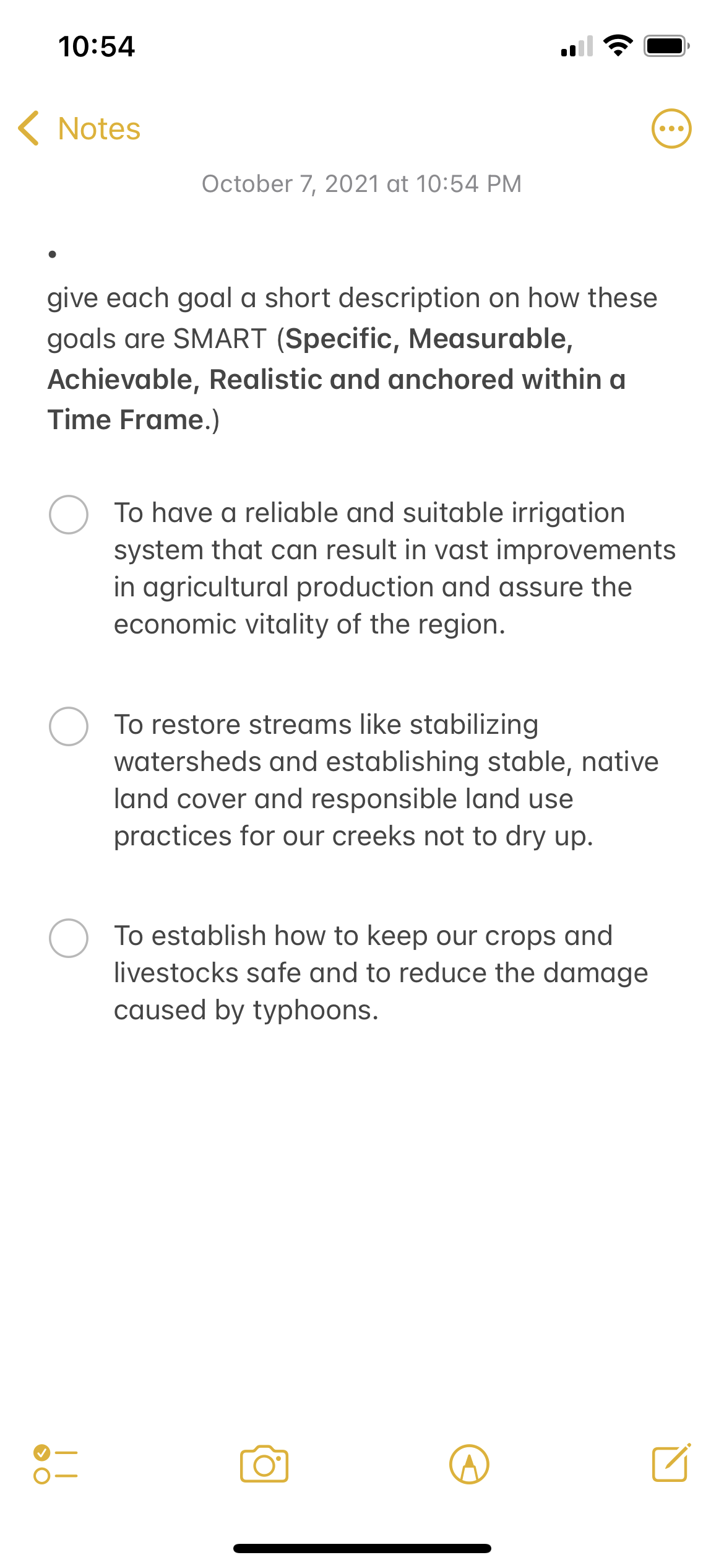 10:54
K Notes
October 7, 2021 at 10:54 PM
give each goal a short description on how these
goals are SMART (Specific, Measurable,
Achievable, Realistic and anchored within a
Time Frame.)
To have a reliable and suitable irrigation
system that can result in vast improvements
in agricultural production and assure the
economic vitality of the region.
To restore streams like stabilizing
watersheds and establishing stable, native
land cover and responsible land use
practices for our creeks not to dry up.
To establish how to keep our crops and
livestocks safe and to reduce the damage
caused by typhoons.
