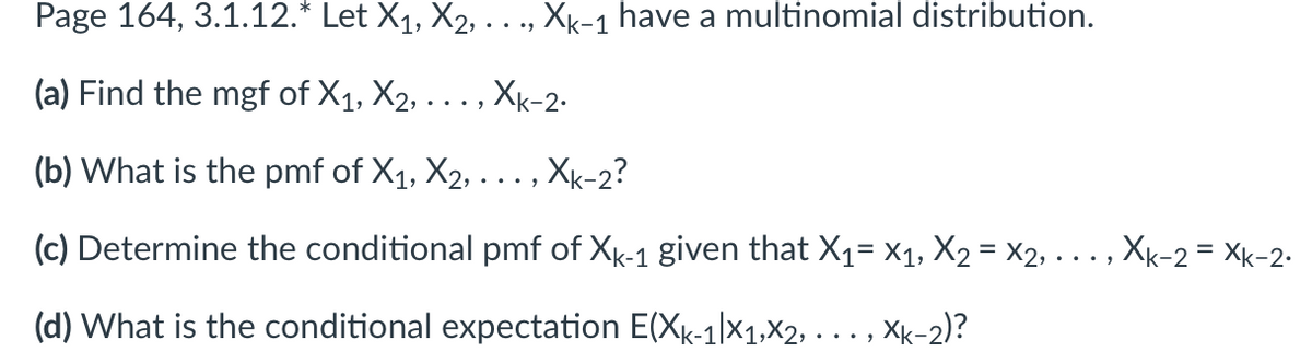 Page 164, 3.1.12.* Let X₁, X2, . . ., Xk-1 have a multinomial distribution.
(a) Find the mgf of X₁, X₂, ..., Xk-2.
(b) What is the pmf of X₁, X₂, .
‚Xk-2?
(c) Determine the conditional pmf of Xk-1 given that X₁ X₁, X₂ = X2, .
(d) What is the conditional expectation E(Xk-1|x1,x2,
Xk-2)?
Xk-2 = Xk-2