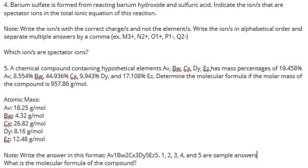 4. Barium sulfate is formed from reacting barium hydroxide and sulfuric acid. Indicate the ion/s that are
spectator ions in the total ionic equation of this reaction.
Note: Write the ion/s with the correct charge/s and not the element/s. Write the ion/s in alphabetical order and
separate multiple answers by a comma (ex. M3+, N2+, 01+, P1, Q2-)
Which ion/s are spectator ions?
5. A chemical compound containing hypothetical elements Av, Bw Cx, Dy, Ez has mass percentages of 19.458%
Av, 8.554% Bw, 44.936% Cx, 9.943% Dy, and 17.108% Ez. Determine the molecular formula if the molar mass of
the compound is 957.86 g/mol.
Atomic Mass:
Av: 18.25 g/mol
Bw: 4.32 g/mol
Sx: 26.82 g/mol
Dy: 8.16 g/mol
Ez: 12.48 g/mol
Note: Write the answer in this format: Av1Bw2Cx3Dy5Ez5. 1, 2, 3, 4, and 5 are sample answers
What is the molecular formula of the compound?
