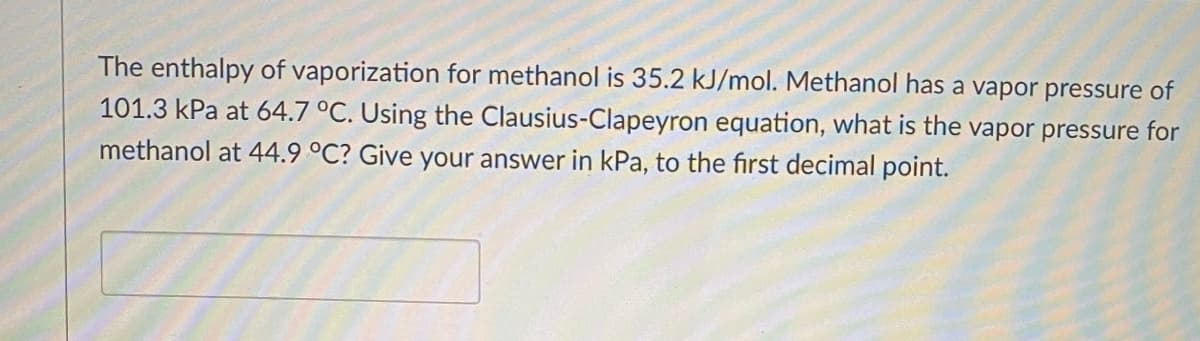 The enthalpy of vaporization for methanol is 35.2 kJ/mol. Methanol has a vapor pressure of
101.3 kPa at 64.7 °C. Using the Clausius-Clapeyron equation, what is the vapor pressure for
methanol at 44.9 °C? Give your answer in kPa, to the first decimal point.