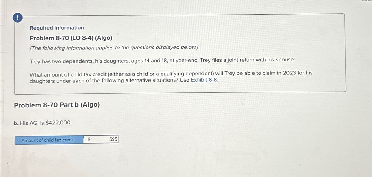 Required information
Problem 8-70 (LO 8-4) (Algo)
[The following information applies to the questions displayed below.]
Trey has two dependents, his daughters, ages 14 and 18, at year-end. Trey files a joint return with his spouse.
What amount of child tax credit (either as a child or a qualifying dependent) will Trey be able to claim in 2023 for his
daughters under each of the following alternative situations? Use Exhibit 8-8.
Problem 8-70 Part b (Algo)
b. His AGI is $422,000.
Amount of child tax credit
$
595