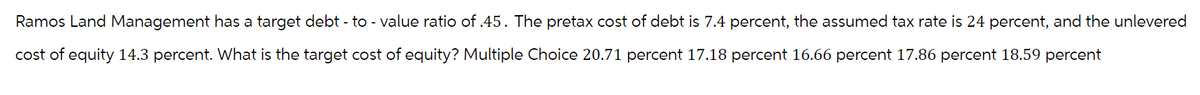 Ramos Land Management has a target debt-to-value ratio of .45. The pretax cost of debt is 7.4 percent, the assumed tax rate is 24 percent, and the unlevered
cost of equity 14.3 percent. What is the target cost of equity? Multiple Choice 20.71 percent 17.18 percent 16.66 percent 17.86 percent 18.59 percent