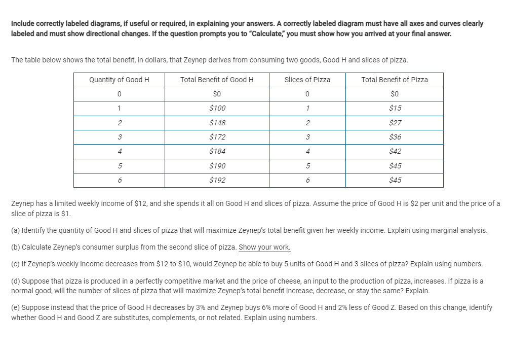 Include correctly labeled diagrams, if useful or required, in explaining your answers. A correctly labeled diagram must have all axes and curves clearly
labeled and must show directional changes. If the question prompts you to "Calculate," you must show how you arrived at your final answer.
The table below shows the total benefit, in dollars, that Zeynep derives from consuming two goods, Good H and slices of pizza.
Quantity of Good H
Total Benefit of Good H
Slices of Pizza
Total Benefit of Pizza
$0
$0
1
$100
1
$15
2
$148
$27
3
$172
3
$36
4
$184
4
$42
$190
5
$45
6
$192
6
$45
Zeynep has a limited weekly income of $12, and she spends it all on Good H and slices of pizza. Assume the price of Good H is $2 per unit and the price of a
slice of pizza is $1.
(a) Identify the quantity of Good H and slices of pizza that will maximize Zeynep's total benefit given her weekly income. Explain using marginal analysis.
(b) Calculate Zeynep's consumer surplus from the second slice of pizza. Show your work.
(c) If Zeynep's weekly income decreases from $12 to $10, would Zeynep be able to buy 5 units of Good H and 3 slices of pizza? Explain using numbers.
(d) Suppose that pizza is produced in a perfectly competitive market and the price of cheese, an input to the production of pizza, increases. If pizza is a
normal good, will the number of slices of pizza that will maximize Zeynep's total benefit increase, decrease, or stay the same? Explain.
(e) Suppose instead that the price of Good H decreases by 3% and Zeynep buys 6% more of Good H and 2% less of Good Z. Based on this change, identify
whether Good H and Good Z are substitutes, complements, or not related. Explain using numbers.
