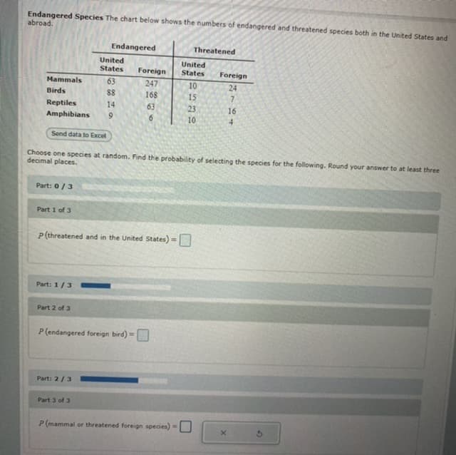 Endangered Species The chart below shows the numbers of endangered and threatened species both in the United States and
abroad.
Endangered
Threatened
United
United
States
States
Foreign
Foreign
Mammals
63
247
10
24
Birds
88
168
15
Reptiles
14
63
23
16
Amphibians
6.
10
Send data to Excel
Choose one species at random. Find the probability of selecting the species for the following. Round your answer to at least three
decimal places.
Part: 0/3
Part 1 of 3
P(threatened and in the United States) =
Part: 1/3
Part 2 of 3
P(endangered foreign bird) =
Part: 2/3
Part 3 of 3
P (mammal or threatened foreign species) =
