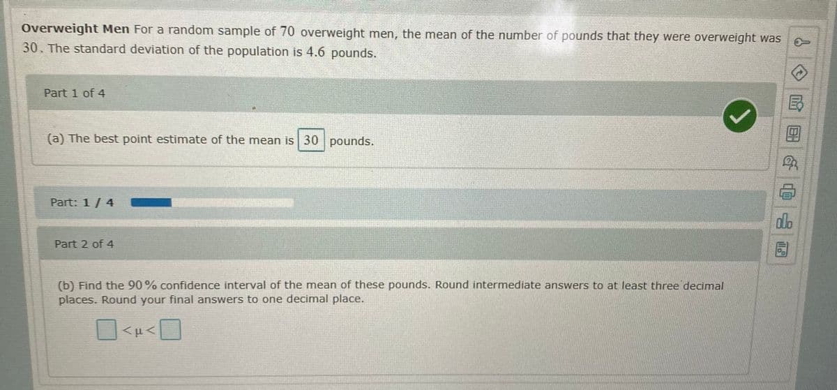 Overweight Men For a random sample of 70 overweight men, the mean of the number of pounds that they were overweight was
30. The standard deviation of the population is 4.6 pounds.
Part 1 of 4
(a) The best point estimate of the mean is 30 pounds.
Part: 1/ 4
do
Part 2 of 4
(b) Find the 90% confidence interval of the mean of these pounds. Round intermediate answers to at least three decimal
places. Round your final answers to one decimal place.
