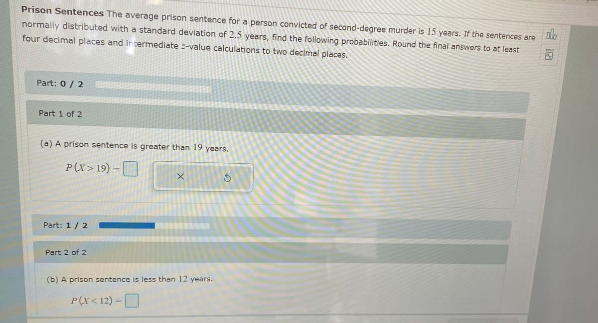 Prison Sentences The average prison sentence for a person convicted of second-degree murder is 15 years. If the sentences are
olo
normally distributed with a standard deviation of 2.5 years, find the following probabilities. Round the final answers to at least
four decimal places and intermediate --value calculations to two decimal places.
Part: 0 / 2
Part 1 of 2
(a) A prison sentence is greater than 19 years.
P(X>19) = ||
Part: 1/ 2
Part 2 of 2
(b) A prison sentence is less than 12 years.
P(X<12) =O
