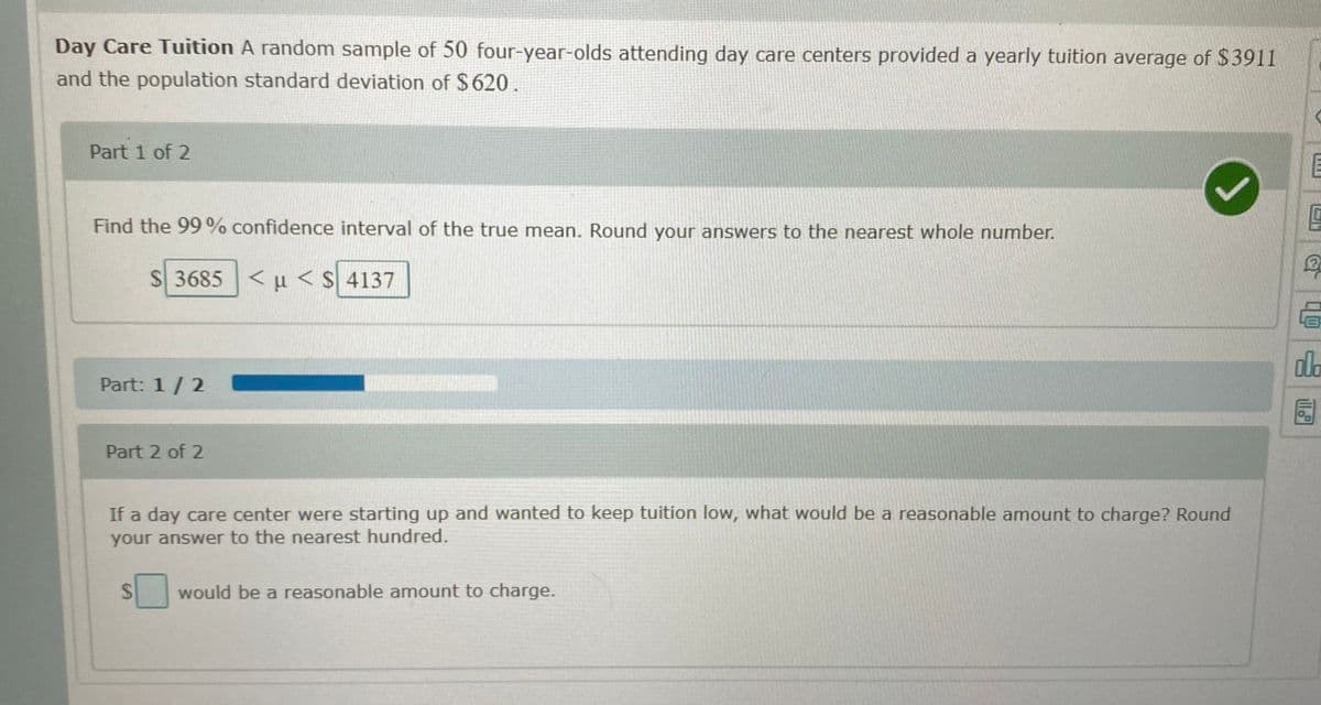 Day Care Tuition A random sample of 50 four-year-olds attending day care centers provided a yearly tuition average of $3911
and the population standard deviation of $620.
Part 1 of 2
Find the 99 % confidence interval of the true mean. Round your answers to the nearest whole number.
S 3685 <u <$ 4137
do
Part: 1/2
Part 2 of 2
If a day care center were starting up and wanted to keep tuition low, what would be a reasonable amount to charge? Round
your answer to the nearest hundred.
24
would be a reasonable amount to charge.
