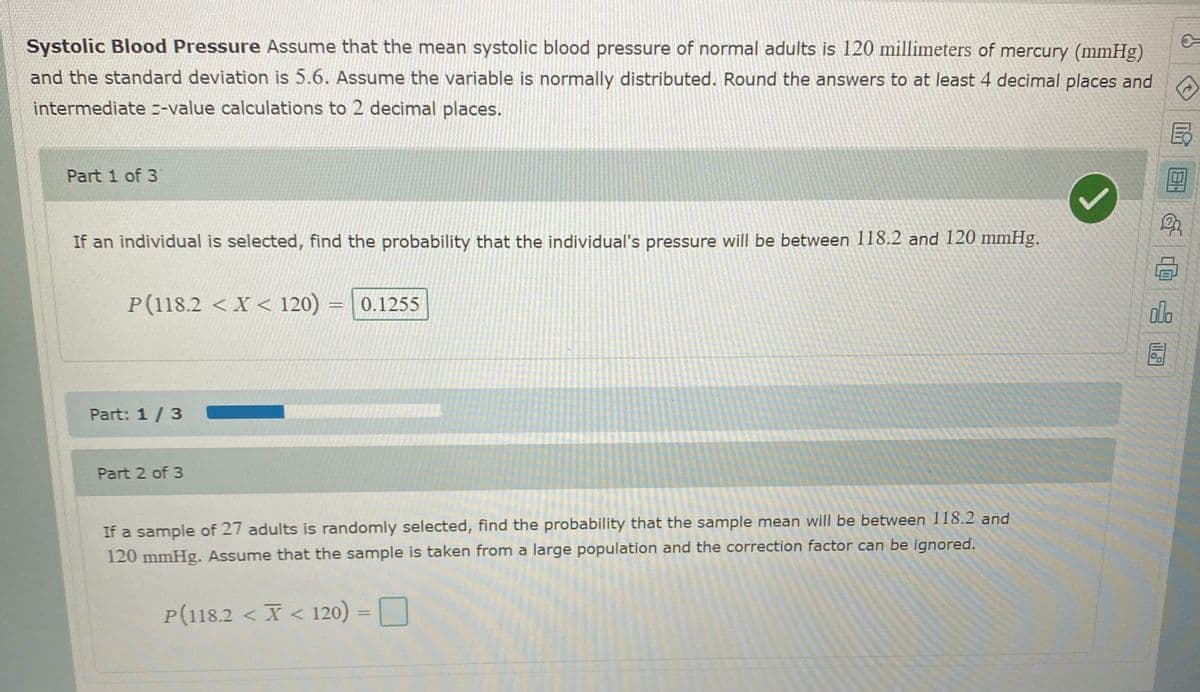 Systolic Blood Pressure Assume that the mean systolic blood pressure of normal adults is 120 millimeters of mercury (mmHg)
and the standard deviation is 5.6. Assume the variable is normally distributed. Round the answers to at least 4 decimal places and
intermediate --value calculations to 2 decimal places.
Part 1 of 3
If an individual is selected, find the probability that the individual's pressure will be between 118.2 and 120 mmHg.
P(118.2 < X < 120)
0.1255
olo
Part: 1/3
Part 2 of 3
If a sample of 27 adults is randomly selected, find the probability that the sample mean will be between 118.2 and
120 mmHg. Assume that the sample is taken from a large population and the correction factor can be ignored.
P(118.2 < X < 120) = O
