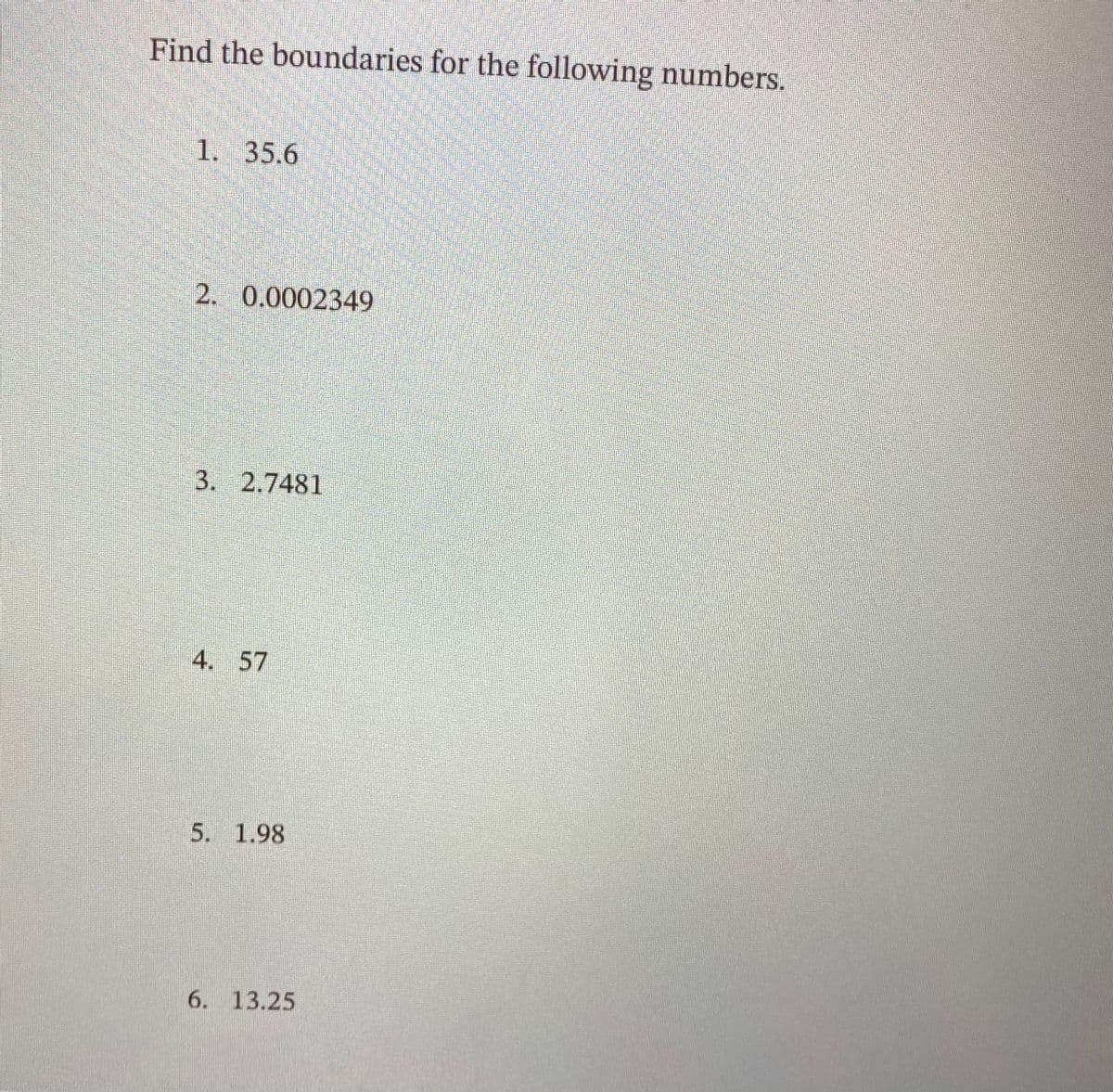 Find the boundaries for the following numbers.
1. 35.6
2. 0.0002349
3. 2.7481
4. 57
5. 1.98
6. 13.25
