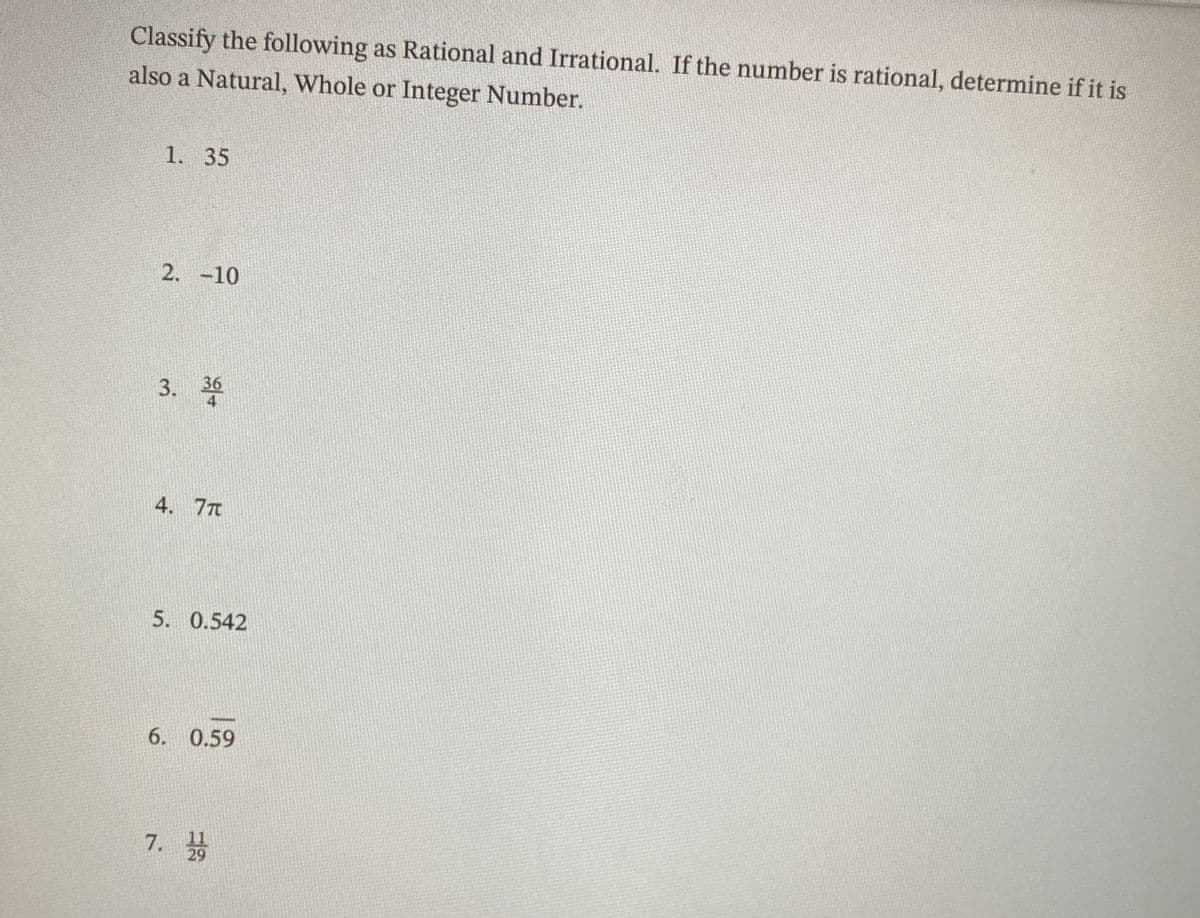 Classify the following as Rational and Irrational. If the number is rational, determine if it is
also a Natural, Whole or Integer Number.
1. 35
2. -10
3. 36
4
4. 7Tt
5. 0.542
6. 0.59
11
7. 29
