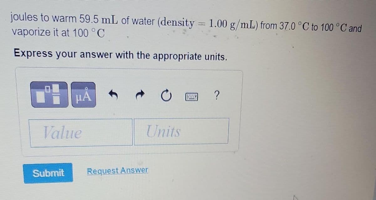 joules to warm 59.5 mL of water (density = 1.00 g/mL) from 37.0 °C to 100 °C and
vaporize it at 100 °C
Express your answer with the appropriate units.
ri
μA
Value
Submit
C
Units
Request Answer
11017
?