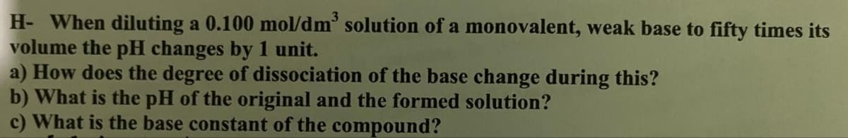 H- When diluting a 0.100 mol/dm³ solution of a monovalent, weak base to fifty times its
volume the pH changes by 1 unit.
a) How does the degree of dissociation of the base change during this?
b) What is the pH of the original and the formed solution?
c) What is the base constant of the compound?