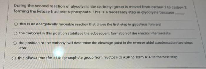 During the second reaction of glycolysis, the carbonyl group is moved from carbon 1 to carbon 2
forming the ketose fructose-6-phosphate. This is a necessary step in glycolysis because
O this is an energetically favorable reaction that drives the first step in glycolysis forward
the carbonyl in this position stabilizes the subsequent formation of the enediol intermediate
the position of the carbonyl will determine the cleavage point in the reverse aldol condensation two steps
later
this allows transfer of the phosphate group from fructose to ADP to form ATP in the next step