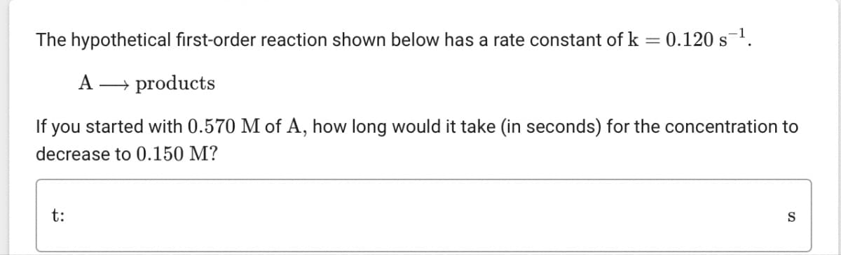 The hypothetical first-order reaction shown below has a rate constant of k = 0.120 s¯¹.
A → products
If you started with 0.570 M of A, how long would it take (in seconds) for the concentration to
decrease to 0.150 M?
t:
S