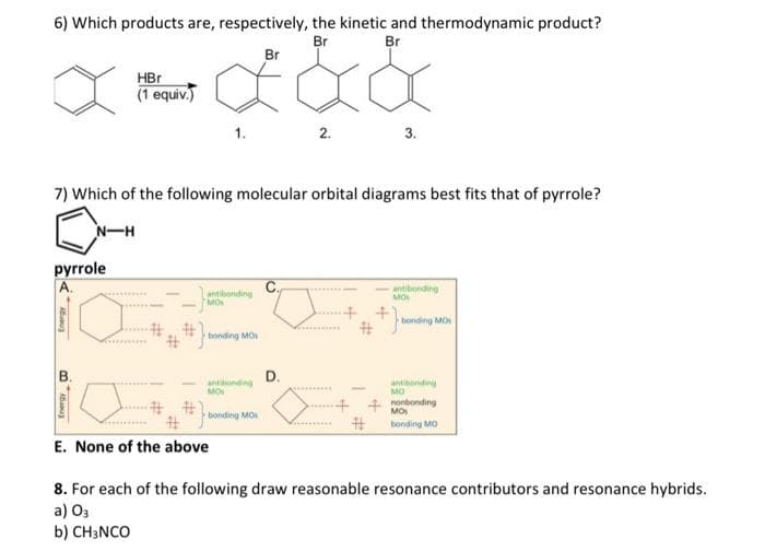 6) Which products are, respectively, the kinetic and thermodynamic product?
Br
Br
Br
pyrrole
Energy
Energy Co
7) Which of the following molecular orbital diagrams best fits that of pyrrole?
N-H
B.
HBr
(1 equiv.)
1.
a)
b) CH3NCO
antibonding
MOS
bonding MO
antibanding
MO
E. None of the above
bonding MO
2.
D.
3.
-antibonding
MON
bonding MO
antibanding
MO
nonbonding
MOS
bonding MO
8. For each of the following draw reasonable resonance contributors and resonance hybrids.
03