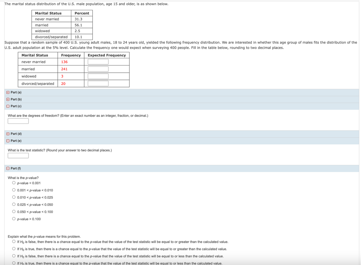 The marital status distribution of the U.S. male population, age 15 and older, is as shown below.
Marital Status
never married
married
widowed
divorced/separated
Suppose that a random sample of 400 U.S. young adult males, 18 to 24 years old, yielded the following frequency distribution. We are interested in whether this age group of males fits the distribution of the
U.S. adult population at the 5% level. Calculate the frequency one would expect when surveying 400 people. Fill in the table below, rounding to two decimal places.
Marital Status
Frequency Expected Frequency
never married
married
widowed
divorced/separated
Part (a)
Part (b)
Part (c)
Part (f)
136
241
3
Percent
31.3
56.1
2.5
10.1
20
What are the degrees of freedom? (Enter an exact number as an integer, fraction, or decimal.)
What is the p-value?
O p-value < 0.001
O 0.001 < p-value < 0.010
O 0.010 < p-value < 0.025
O 0.025 <p-value < 0.050
O 0.050 < p-value < 0.100
O p-value > 0.100
Part (d)
Part (e)
What is the test statistic? (Round your answer to two decimal places.)
Explain what the p-value means for this problem.
O If Ho is false, then there is a chance equal to the p-value that the value of the test statistic will be equal to or greater than the calculated value.
O If Ho is true, then there is a chance equal to the p-value that the value of the test statistic will be equal to or greater than the calculated value.
O If Ho is false, then there is a chance equal to the p-value that the value of the test statistic will be equal to or less than the calculated value.
O If Ho is true, then there is a chance equal to the p-value that the value of the test statistic will be equal to or less than the calculated value.
