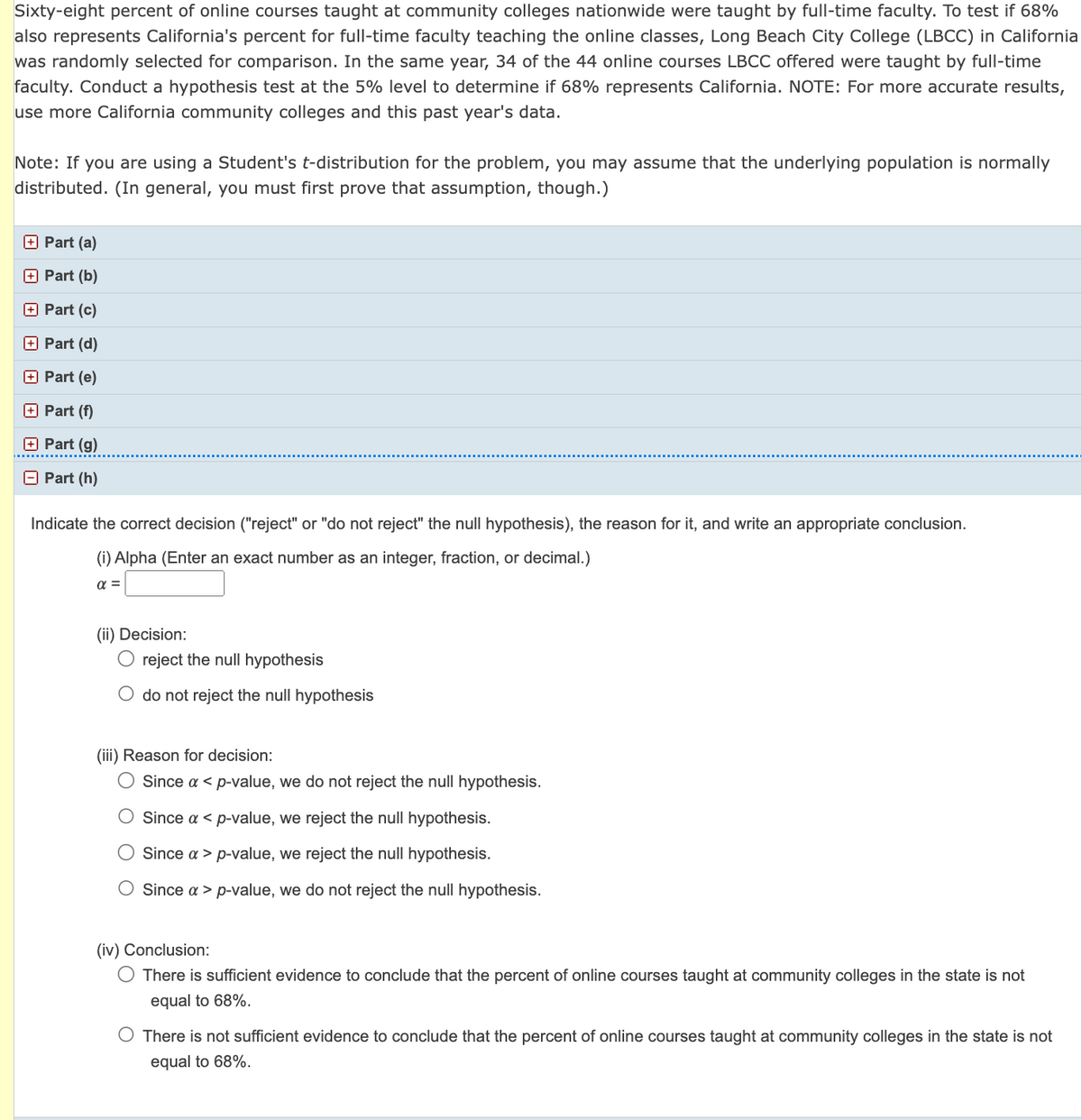 Sixty-eight percent of online courses taught at community colleges nationwide were taught by full-time faculty. To test if 68%
also represents California's percent for full-time faculty teaching the online classes, Long Beach City College (LBCC) in California
was randomly selected for comparison. In the same year, 34 of the 44 online courses LBCC offered were taught by full-time
faculty. Conduct a hypothesis test at the 5% level to determine if 68% represents California. NOTE: For more accurate results,
use more California community colleges and this past year's data.
Note: If you are using a Student's t-distribution for the problem, you may assume that the underlying population is normally
distributed. (In general, you must first prove that assumption, though.)
Part (a)
+ Part (b)
Part (c)
Part (d)
Part (e)
+ Part (f)
Part (g)
Part (h)
Indicate the correct decision ("reject" or "do not reject" the null hypothesis), the reason for it, and write an appropriate conclusion.
(i) Alpha (Enter an exact number as an integer, fraction, or decimal.)
α =
(ii) Decision:
O reject the null hypothesis
O do not reject the null hypothesis
(iii) Reason for decision:
O Since a < p-value, we do not reject the null hypothesis.
Since a < p-value, we reject the null hypothesis.
Since a > p-value, we reject the null hypothesis.
O Since a > p-value, we do not reject the null hypothesis.
(iv) Conclusion:
There is sufficient evidence to conclude that the percent of online courses taught at community colleges in the state is not
equal to 68%.
O There is not sufficient evidence to conclude that the percent of online courses taught at community colleges in the state is not
equal to 68%.