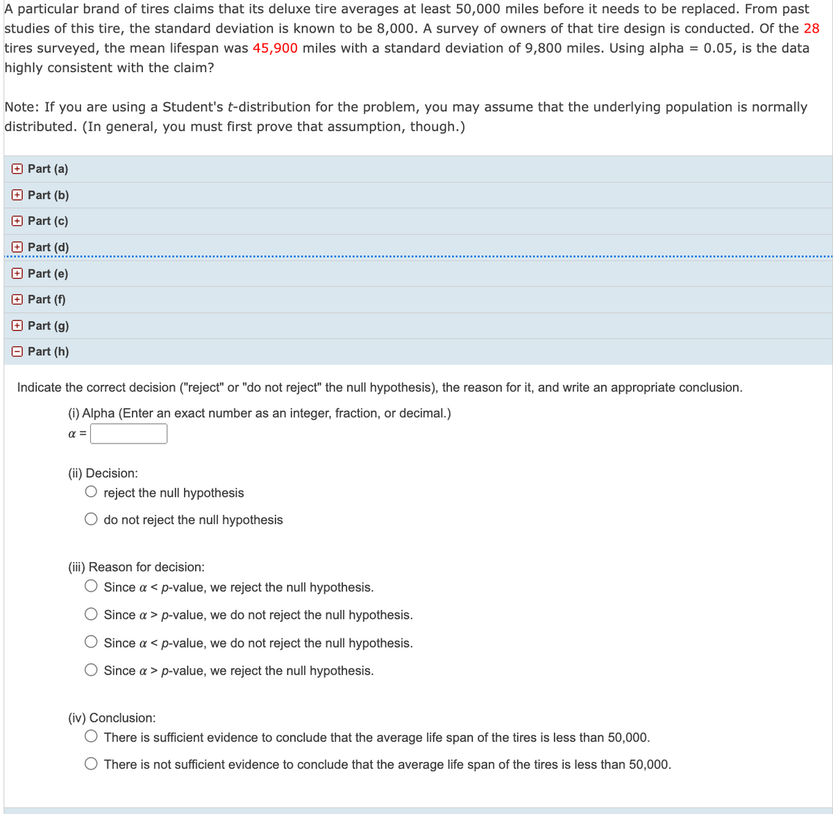 A particular brand of tires claims that its deluxe tire averages at least 50,000 miles before it needs to be replaced. From past
studies of this tire, the standard deviation is known to be 8,000. A survey of owners of that tire design is conducted. Of the 28
tires surveyed, the mean lifespan was 45,900 miles with a standard deviation of 9,800 miles. Using alpha = 0.05, is the data
highly consistent with the claim?
Note: If you are using a Student's t-distribution for the problem, you may assume that the underlying population is normally
distributed. (In general, you must first prove that assumption, though.)
Part (a)
Part (b)
Part (c)
Part (d)
Part (e)
Part (f)
Part (g)
Part (h)
Indicate the correct decision ("reject" or "do not reject" the null hypothesis), the reason for it, and write an appropriate conclusion.
(i) Alpha (Enter an exact number as an integer, fraction, or decimal.)
α =
(ii) Decision:
O reject the null hypothesis
do not reject the null hypothesis
(iii) Reason for decision:
O Since a < p-value, we reject the null hypothesis.
Since a > p-value, we do not reject the null hypothesis.
Since a < p-value, we do not reject the null hypothesis.
Since a > p-value, we reject the null hypothesis.
(iv) Conclusion:
There is sufficient evidence to conclude that the average life span of the tires is less than 50,000.
O There is not sufficient evidence to conclude that the average life span of the tires is less than 50,000.
