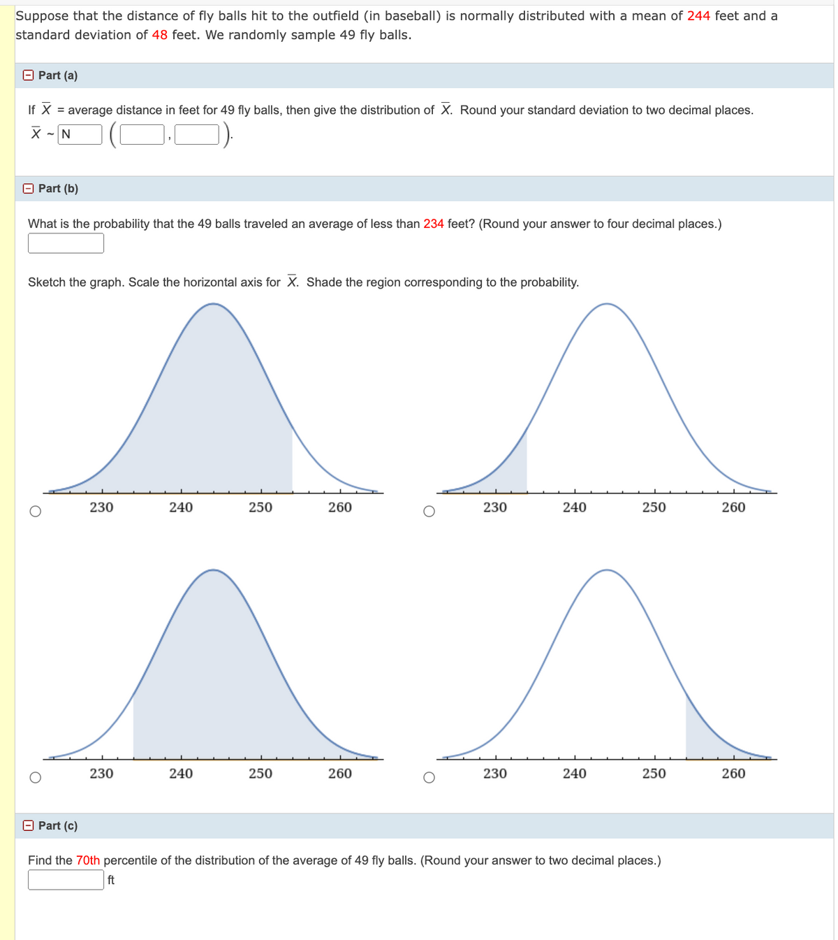 Suppose that the distance of fly balls hit to the outfield (in baseball) is normally distributed with a mean of 244 feet and a
standard deviation of 48 feet. We randomly sample 49 fly balls.
Part (a)
If X = average distance in feet for 49 fly balls, then give the distribution of X. Round your standard deviation to two decimal places.
X ~N
Part (b)
What is the probability that the 49 balls traveled an average of less than 234 feet? (Round your answer to four decimal places.)
Sketch the graph. Scale the horizontal axis for X. Shade the region corresponding to the probability.
O
Part (c)
230
230
240
240
250
250
260
260
230
230
240
240
250
250
Find the 70th percentile of the distribution of the average of 49 fly balls. (Round your answer to two decimal places.)
ft
260
260