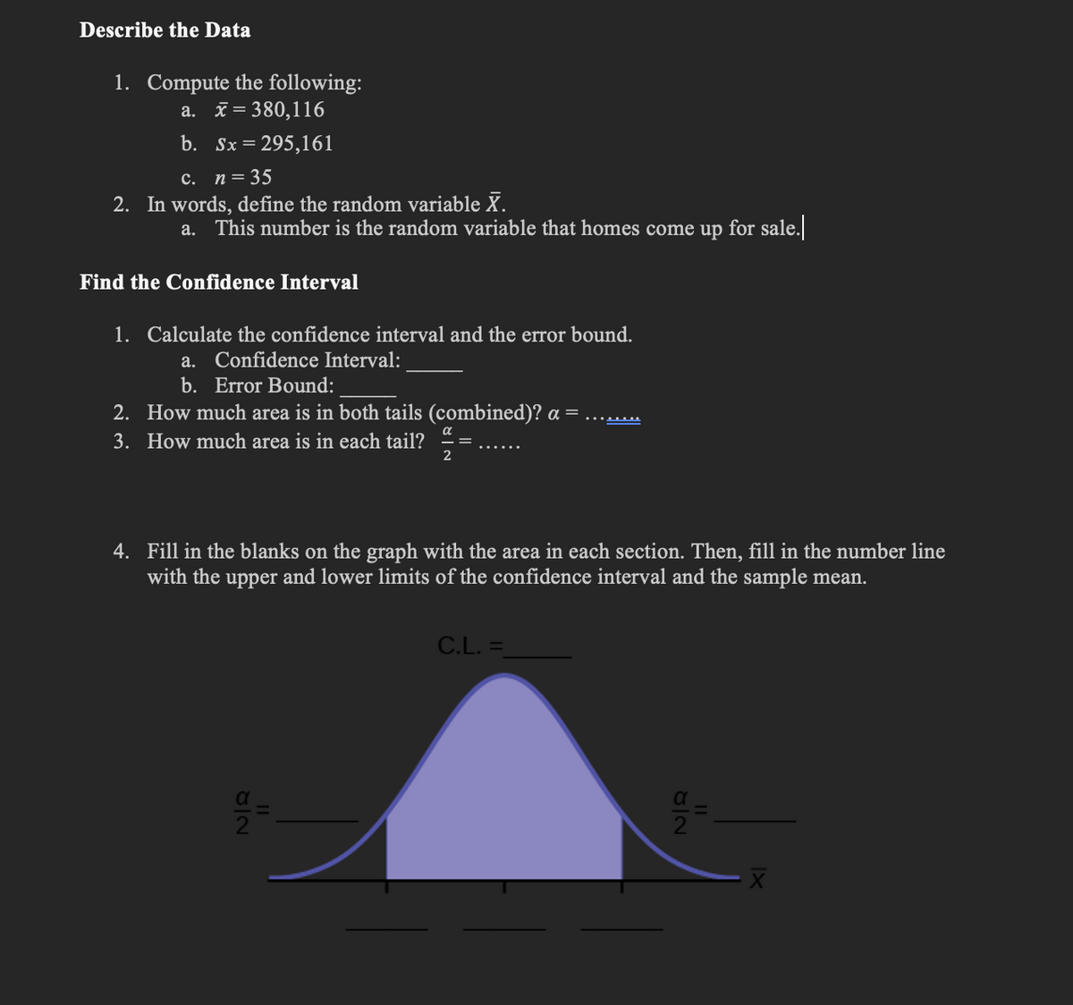 Describe the Data
1. Compute the following:
a. x = 380,116
b. Sx = 295,161
c. n = 35
2. In words, define the random variable X.
a. This number is the random variable that homes come up for sale.
Find the Confidence Interval
1. Calculate the confidence interval and the error bound.
a. Confidence Interval:
b. Error Bound:
2.
How much area is in both tails (combined)? a =
3. How much area is in each tail?
α
2
4. Fill in the blanks on the graph with the area in each section. Then, fill in the number line
with the upper and lower limits of the confidence interval and the sample mean.
OIN
C.L. =
JIN
||