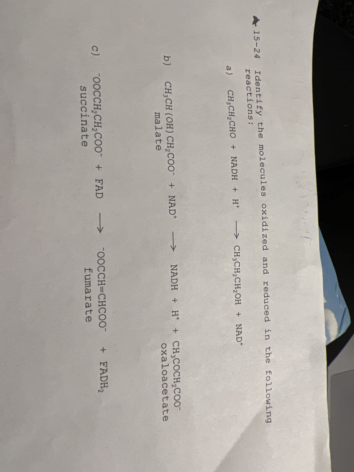 15-24 Identify the molecules oxidized and reduced in the following
reactions:
b)
c)
a) CH₂CH₂CHO + NADH + H+
CH3CH (OH) CH₂COO + NAD+
malate
→ CH₂CH₂CH₂OH + NAD
succinate
→>>> NADH + H+ + CH3COCH₂COO
oxaloacetate
OOCCH₂CH₂COO+FAD →>>>
OOCCH=CHCOO™
fumarate
+ FADH₂